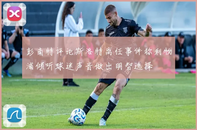 彭南特评论斯洛特离任事件称利物浦倾听球迷声音做出明智选择