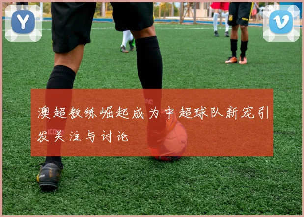 澳超教练崛起成为中超球队新宠引发关注与讨论