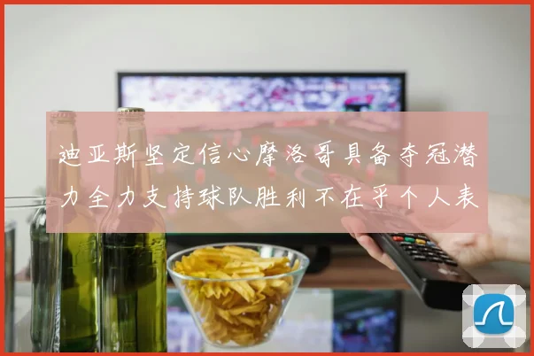 迪亚斯坚定信心摩洛哥具备夺冠潜力全力支持球队胜利不在乎个人表现