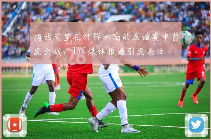 梅西有望在对阵冰岛的友谊赛中首发出战，TYC媒体报道引发关注