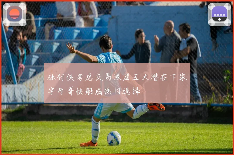 独行侠考虑交易浓眉五大潜在下家字母哥快船成热门选择