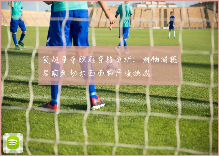 英超争夺欧冠资格分析：利物浦稳居前列切尔西面临严峻挑战
