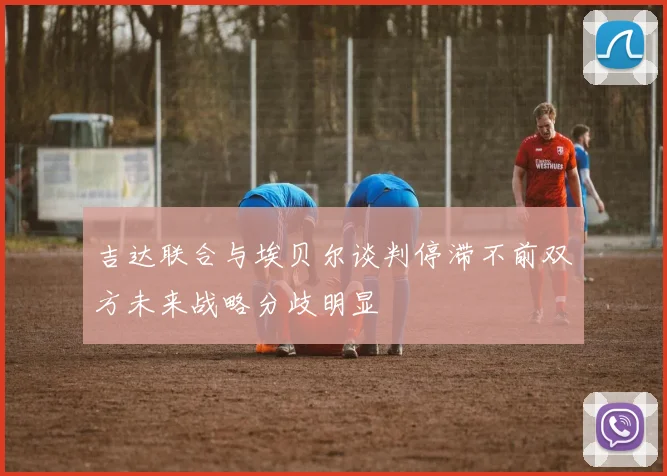 吉达联合与埃贝尔谈判停滞不前双方未来战略分歧明显